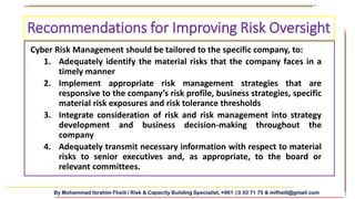 By Mohammad Ibrahim Fheili / Risk & Capacity Building Specialist, +961 03 33 71 75 & mifheili@gmail.com
Cyber Risk Management should be tailored to the specific company, to:
1. Adequately identify the material risks that the company faces in a
timely manner
2. Implement appropriate risk management strategies that are
responsive to the company’s risk profile, business strategies, specific
material risk exposures and risk tolerance thresholds
3. Integrate consideration of risk and risk management into strategy
development and business decision-making throughout the
company
4. Adequately transmit necessary information with respect to material
risks to senior executives and, as appropriate, to the board or
relevant committees.
Recommendations for Improving Risk Oversight
 