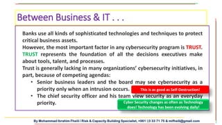 By Mohammad Ibrahim Fheili / Risk & Capacity Building Specialist, +961 03 33 71 75 & mifheili@gmail.com
Banks use all kinds of sophisticated technologies and techniques to protect
critical business assets.
However, the most important factor in any cybersecurity program is TRUST.
TRUST represents the foundation of all the decisions executives make
about tools, talent, and processes.
Trust is generally lacking in many organizations’ cybersecurity initiatives, in
part, because of competing agendas:
• Senior business leaders and the board may see cybersecurity as a
priority only when an intrusion occurs.
• The chief security officer and his team view security as an everyday
priority.
Between Business & IT . . .
This is as good as Self-Destruction!
Cyber Security changes as often as Technology
does! Technology has been evolving daily!
 