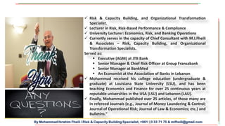 By Mohammad Ibrahim Fheili / Risk & Capacity Building Specialist, +961 03 33 71 75 & mifheili@gmail.com
 Risk & Capacity Building, and Organizational Transformation
Specialist.
 Lecturer in Risk, Risk-Based Performance & Compliance
 University Lecturer: Economics, Risk, and Banking Operations
 Currently serves in the capacity of Chief Consultant with M.I.Fheili
& Associates – Risk, Capacity Building, and Organizational
Transformation Specialists.
Served as:
 Executive (AGM) at JTB Bank
 Senior Manager & Chief Risk Officer at Group Fransabank
 Senior Manager at BankMed
 An Economist at the Association of Banks in Lebanon
 Mohammad received his college education (undergraduate &
graduate) at Louisiana State University (LSU), and has been
teaching Economics and Finance for over 25 continuous years at
reputable universities in the USA (LSU) and Lebanon (LAU).
 Finally, Mohammad published over 25 articles, of those many are
in refereed Journals (e.g., Journal of Money Laundering & Control;
Journal of Operational Risk; Journal of Law & Economics; etc.) and
Bulletins.”
 