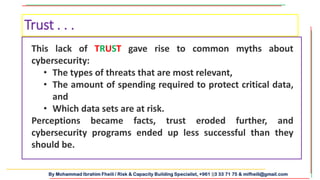 By Mohammad Ibrahim Fheili / Risk & Capacity Building Specialist, +961 03 33 71 75 & mifheili@gmail.com
Trust . . .
This lack of TRUST gave rise to common myths about
cybersecurity:
• The types of threats that are most relevant,
• The amount of spending required to protect critical data,
and
• Which data sets are at risk.
Perceptions became facts, trust eroded further, and
cybersecurity programs ended up less successful than they
should be.
 