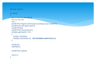 #include <stdio.h>
int main()
{
char array[100], cipher[100];
int c=0, x=0, y=0;
int z;
printf("This Program will encrypt according to your needsn");
printf("Enter the cipher keyn");
scanf("%d",&z);
printf("Enter the sentence");
while((c=getchar()) != 'n')
{
array[x++]=(char)c;
cipher[y++]=(char)(c+z); //for decription need to do (c-z)
}
array[x]=0;
cipher[y]=0;
printf("%sn",cipher);
return 0;
}
 