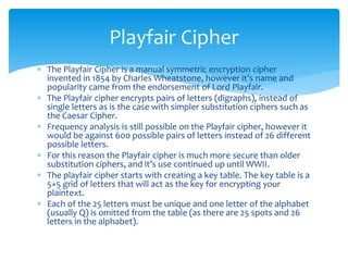  The Playfair Cipher is a manual symmetric encryption cipher
invented in 1854 by Charles Wheatstone, however it’s name and
popularity came from the endorsement of Lord Playfair.
 The Playfair cipher encrypts pairs of letters (digraphs), instead of
single letters as is the case with simpler substitution ciphers such as
the Caesar Cipher.
 Frequency analysis is still possible on the Playfair cipher, however it
would be against 600 possible pairs of letters instead of 26 different
possible letters.
 For this reason the Playfair cipher is much more secure than older
substitution ciphers, and it’s use continued up until WWII.
 The playfair cipher starts with creating a key table. The key table is a
5×5 grid of letters that will act as the key for encrypting your
plaintext.
 Each of the 25 letters must be unique and one letter of the alphabet
(usually Q) is omitted from the table (as there are 25 spots and 26
letters in the alphabet).
Playfair Cipher
 