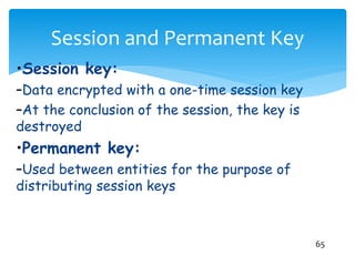 Session and Permanent Key
65
•Session key:
–Data encrypted with a one-time session key
–At the conclusion of the session, the key is
destroyed
•Permanent key:
–Used between entities for the purpose of
distributing session keys
 