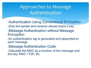 Approaches to Message
Authentication
●Authentication Using Conventional Encryption
●Only the sender and receiver should share a key
●Message Authentication without Message
Encryption
●An authentication tag is generated and appended to
each message
●Message Authentication Code
●Calculate the MAC as a function of the message and
the key. MAC = F(K, M)
 