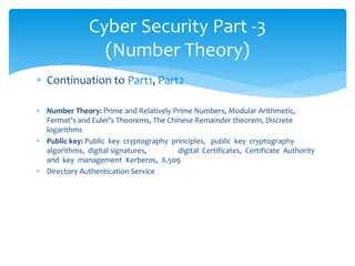  Continuation to Part1, Part2
 Number Theory: Prime and Relatively Prime Numbers, Modular Arithmetic,
Fermat’s and Euler’s Theorems, The Chinese Remainder theorem, Discrete
logarithms
 Public key: Public key cryptography principles, public key cryptography
algorithms, digital signatures, digital Certificates, Certificate Authority
and key management Kerberos, X.509
 Directory Authentication Service
Cyber Security Part -3
(Number Theory)
 