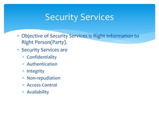  Objective of Security Services is Right Information to
Right Person(Party).
 Security Services are
 Confidentiality
 Authentication
 Integrity
 Non-repudiation
 Access Control
 Availability
Security Services
 