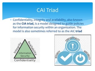  Confidentiality, integrity and availability, also known
as the CIA triad, is a model designed to guide policies
for information security within an organization. The
model is also sometimes referred to as the AIC triad
CAI Triad
 