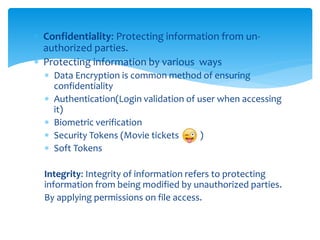  Confidentiality: Protecting information from un-
authorized parties.
 Protecting information by various ways
 Data Encryption is common method of ensuring
confidentiality
 Authentication(Login validation of user when accessing
it)
 Biometric verification
 Security Tokens (Movie tickets )
 Soft Tokens
Integrity: Integrity of information refers to protecting
information from being modified by unauthorized parties.
By applying permissions on file access.
 