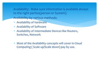  Availability: Make sure information is available always
to the right parties(person or System).
 Availability by various methods:
 Availability of hardware
 Availability of Software
 Availability of Intermediate Devices like Routers,
Switches, Network
 Most of the Availability concepts will cover in Cloud
Computing ( Scale up/Scale down) pay by use.
 