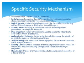  Implemented on Specific Layer of OSI Model
 Encipherment: Encrypting data before sending through communication
channel and decrypting after receiving at destination.
 Digital Signature: append digital signature to the data before transferring
and verify the signature at destination to avoid forgery.
 Access Control: A variety of techniques used for enforcing access
permissions to the system resources.
 Data Integrity: A variety of mechanisms used to assure the integrity of a
data unit or stream of data units.
 Authentication Exchange: A mechanism intended to ensure the identity of
an entity by means of information exchange.
 Traffic Padding: The insertion of bits into gaps in a data stream to frustrate
traffic analysis attempts.
 Routing Control: Enables selection of particular physically secure routes for
certain data and allows routing changes once a breach of security is
suspected.
 Notarization: The use of a trusted third party to assure certain properties of
a data exchange
Specific Security Mechanism
 