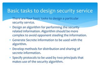  There are four basic tasks to design a particular
security service.
 Design an algorithm for performing the security
related information. Algorithm should be more
complex to avoid opponent steeling the information.
 Generate Secrete information to be used with the
algorithm.
 Develop methods for distribution and sharing of
secrete information.
 Specify protocols to be used by two principals that
makes use of the security algorithm.
Basic tasks to design security service
 