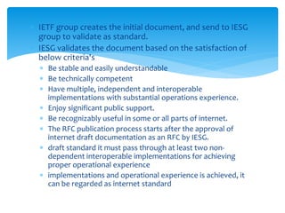  IETF group creates the initial document, and send to IESG
group to validate as standard.
 IESG validates the document based on the satisfaction of
below criteria's
 Be stable and easily understandable
 Be technically competent
 Have multiple, independent and interoperable
implementations with substantial operations experience.
 Enjoy significant public support.
 Be recognizably useful in some or all parts of internet.
 The RFC publication process starts after the approval of
internet draft documentation as an RFC by IESG.
 draft standard it must pass through at least two non-
dependent interoperable implementations for achieving
proper operational experience
 implementations and operational experience is achieved, it
can be regarded as internet standard
 