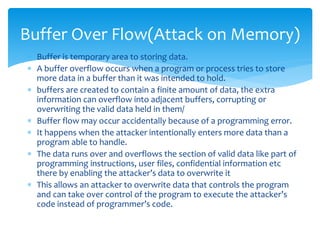  Buffer is temporary area to storing data.
 A buffer overflow occurs when a program or process tries to store
more data in a buffer than it was intended to hold.
 buffers are created to contain a finite amount of data, the extra
information can overflow into adjacent buffers, corrupting or
overwriting the valid data held in them/
 Buffer flow may occur accidentally because of a programming error.
 It happens when the attacker intentionally enters more data than a
program able to handle.
 The data runs over and overflows the section of valid data like part of
programming instructions, user files, confidential information etc
there by enabling the attacker’s data to overwrite it
 This allows an attacker to overwrite data that controls the program
and can take over control of the program to execute the attacker’s
code instead of programmer’s code.
Buffer Over Flow(Attack on Memory)
 