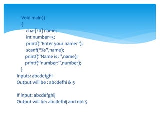  Void main()
 {
char[10] name;
int number=5;
printf(“Enter your name:”);
scanf(“%s”,name);
printf(“Name is :”,name);
printf(“number:”,number);
}
Inputs: abcdefghi
Output will be : abcdefhi & 5
If input: abcdefghij
Output will be: abcdefhij and not 5
 