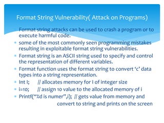  Format string attacks can be used to crash a program or to
execute harmful code.
 some of the most commonly seen programming mistakes
resulting in exploitable format string vulnerabilities.
 Format string is an ASCII string used to specify and control
the representation of different variables.
 Format function uses the format string to convert ‘c’ data
types into a string representation.
 Int I; // allocates memory for I of integer size
 i=10; // assign 10 value to the allocated memory of i
 Printf(“%d is numer”,i); // gets value from memory and
convert to string and prints on the screen
Format String Vulnerability( Attack on Programs)
 