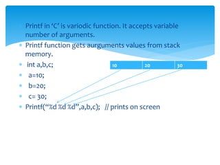  Printf in ‘C’ is variodic function. It accepts variable
number of arguments.
 Printf function gets aurguments values from stack
memory.
 int a,b,c;
 a=10;
 b=20;
 c= 30;
 Printf(“%d %d %d”,a,b,c); // prints on screen
10 20 30
 