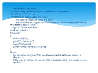  Vulnerability with printf.
1. Mismatching number of format specifiers and aurguments
Printf(“%d %d %d”,10,20);
Printf first %d gets 10 value and prints
and second %d gets 20 value and prints
and third %d tries to get value which is not available. Then it continuously
tries fetches causes issue.
2. Input as format specifiers
#include<stdio.h>
Int main()
{
char name[10];
printf(“enter name”);
scanf(“%s”,name);
printf(“Ented name is %s”,name)
}
Notes:
 for the above program. Valid input is name with less than or equals 10
characters.
 If the user gives input %s instead of 10 characters string , will causes system
crashes.
 