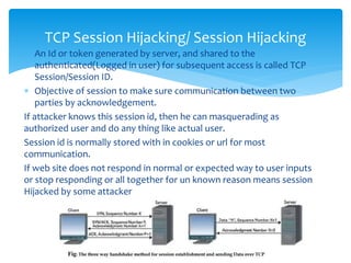  An Id or token generated by server, and shared to the
authenticated(Logged in user) for subsequent access is called TCP
Session/Session ID.
 Objective of session to make sure communication between two
parties by acknowledgement.
If attacker knows this session id, then he can masquerading as
authorized user and do any thing like actual user.
Session id is normally stored with in cookies or url for most
communication.
If web site does not respond in normal or expected way to user inputs
or stop responding or all together for un known reason means session
Hijacked by some attacker
TCP Session Hijacking/ Session Hijacking
 