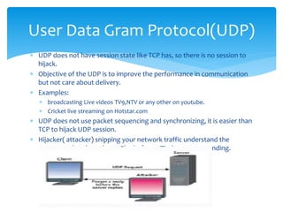  UDP does not have session state like TCP has, so there is no session to
hijack.
 Objective of the UDP is to improve the performance in communication
but not care about delivery.
 Examples:
 broadcasting Live videos TV9,NTV or any other on youtube.
 Cricket live streaming on Hotstar.com
 UDP does not use packet sequencing and synchronizing, it is easier than
TCP to hijack UDP session.
 Hijacker( attacker) snipping your network traffic understand the
request and reply to the sender before actual server responding.
User Data Gram Protocol(UDP)
 