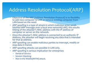  Objective of the ARP (Address Resolution Protocol) is to flexibility
to add new computer to LAN or remove existing computer from
LAN based on the need.
 ARP spoofing is a type of attack in which malicious actor sends
falsified ARP message over a local area network(LAN), this results
linking of the attacker’s MAC address with the IP address of
computer or server on the network.
 Once the attacker’s MAC address is connected to an authentic IP
Address, the attacker will begin receiving any data that is intended
for that ip address.
 ARP spoofing can enable malicious parties to intercept, modify or
stop data in transit.
 ARP spoofing attacks can possible in LAN only.
 ARP spoofing is serious implication for enterprises
 Denial of Service
 Session Hijacking
 Man in the Middle(MITM) attack.
Address Resolution Protocol(ARP)
 