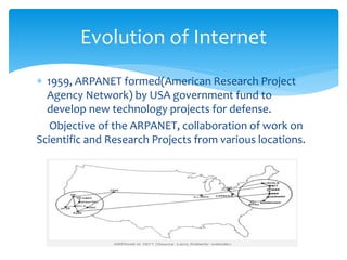  1959, ARPANET formed(American Research Project
Agency Network) by USA government fund to
develop new technology projects for defense.
Objective of the ARPANET, collaboration of work on
Scientific and Research Projects from various locations.
Evolution of Internet
 