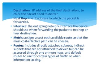  Destination : IP address of the final destination , to
chick the packet need to deliver
 Next Hop: the IP address to which the packet is
forwarded.
 Interface: the out going network interface the device
should use when forwarding the packet to net hop or
final destination.
 Metric: assigns a cost each available route so that the
most cost-effective path can be chosen.
 Routes: includes directly attached subnets, indirect
subnets that are not attached to device but can be
accessed through one or more hops, and default
routes to use for certain types of traffic or when
information lacking.
 