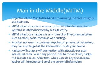  Objective of the Man In the Middle to assuring the data integrity
and audit etc.
 MITM attacks happens when a communication between two
systems is interconnected by outside entry.
 MITM attack can happens in any form of online communication
such as email, social media or web surfing.
 Attacker not only try to eavesdropping on private conversation,
they can also target all the information inside your device.
 Hackers will setup a wifi connection with attractive or user
interested name. when any person tries to connect wifi, hacker
will provide access. After that, when user do any transaction,
hacker will intercept and steel the personal informaion.
Man in the Middle(MITM)
 