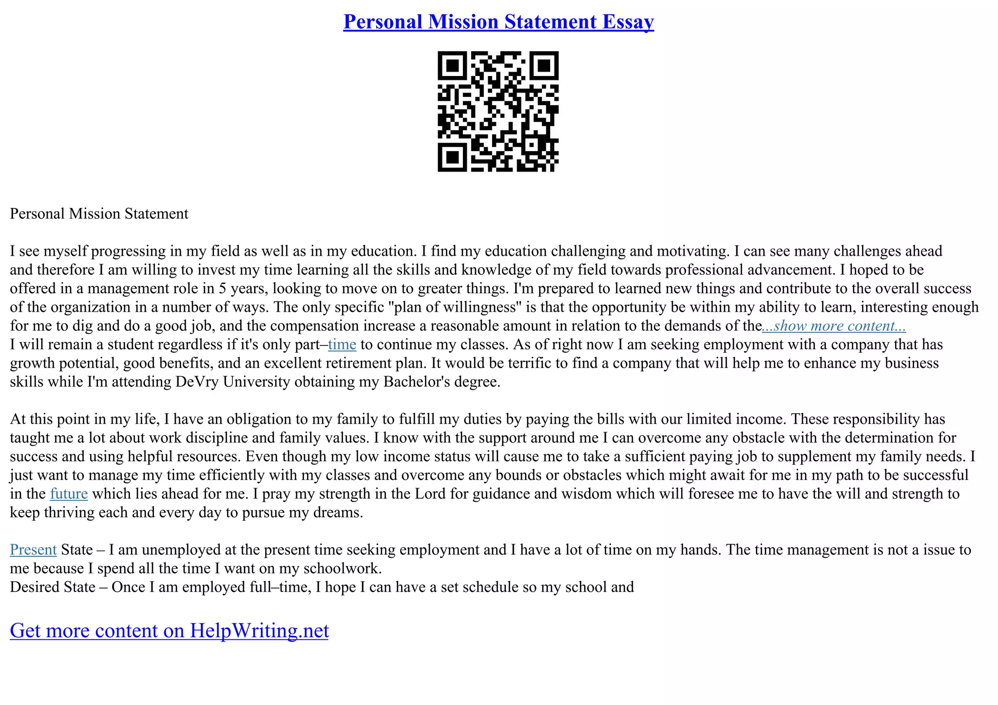 Personal Mission Statement Essay
Personal Mission Statement
I see myself progressing in my field as well as in my education. I find my education challenging and motivating. I can see many challenges ahead
and therefore I am willing to invest my time learning all the skills and knowledge of my field towards professional advancement. I hoped to be
offered in a management role in 5 years, looking to move on to greater things. I'm prepared to learned new things and contribute to the overall success
of the organization in a number of ways. The only specific ''plan of willingness'' is that the opportunity be within my ability to learn, interesting enough
for me to dig and do a good job, and the compensation increase a reasonable amount in relation to the demands of the...show more content...
I will remain a student regardless if it's only part–time to continue my classes. As of right now I am seeking employment with a company that has
growth potential, good benefits, and an excellent retirement plan. It would be terrific to find a company that will help me to enhance my business
skills while I'm attending DeVry University obtaining my Bachelor's degree.
At this point in my life, I have an obligation to my family to fulfill my duties by paying the bills with our limited income. These responsibility has
taught me a lot about work discipline and family values. I know with the support around me I can overcome any obstacle with the determination for
success and using helpful resources. Even though my low income status will cause me to take a sufficient paying job to supplement my family needs. I
just want to manage my time efficiently with my classes and overcome any bounds or obstacles which might await for me in my path to be successful
in the future which lies ahead for me. I pray my strength in the Lord for guidance and wisdom which will foresee me to have the will and strength to
keep thriving each and every day to pursue my dreams.
Present State – I am unemployed at the present time seeking employment and I have a lot of time on my hands. The time management is not a issue to
me because I spend all the time I want on my schoolwork.
Desired State – Once I am employed full–time, I hope I can have a set schedule so my school and
Get more content on HelpWriting.net
 