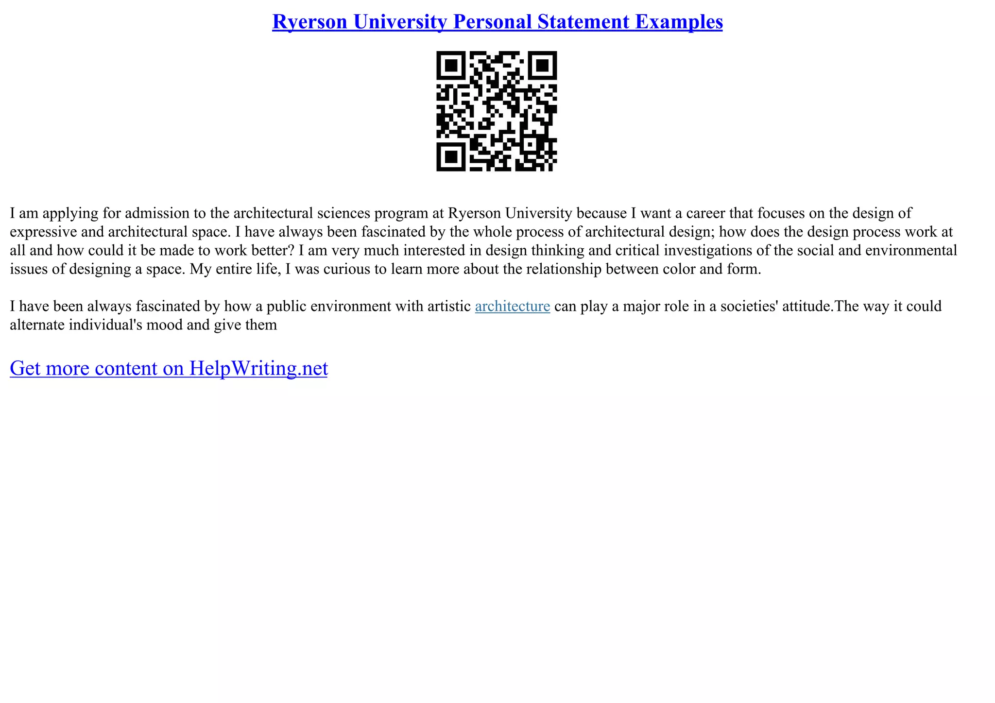 Ryerson University Personal Statement Examples
I am applying for admission to the architectural sciences program at Ryerson University because I want a career that focuses on the design of
expressive and architectural space. I have always been fascinated by the whole process of architectural design; how does the design process work at
all and how could it be made to work better? I am very much interested in design thinking and critical investigations of the social and environmental
issues of designing a space. My entire life, I was curious to learn more about the relationship between color and form.
I have been always fascinated by how a public environment with artistic architecture can play a major role in a societies' attitude.The way it could
alternate individual's mood and give them
Get more content on HelpWriting.net
 