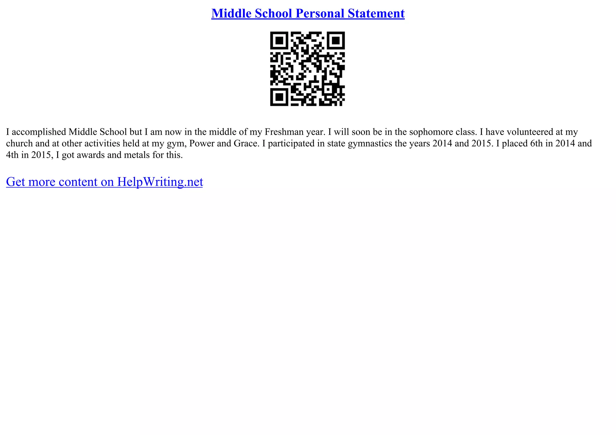 Middle School Personal Statement
I accomplished Middle School but I am now in the middle of my Freshman year. I will soon be in the sophomore class. I have volunteered at my
church and at other activities held at my gym, Power and Grace. I participated in state gymnastics the years 2014 and 2015. I placed 6th in 2014 and
4th in 2015, I got awards and metals for this.
Get more content on HelpWriting.net
 