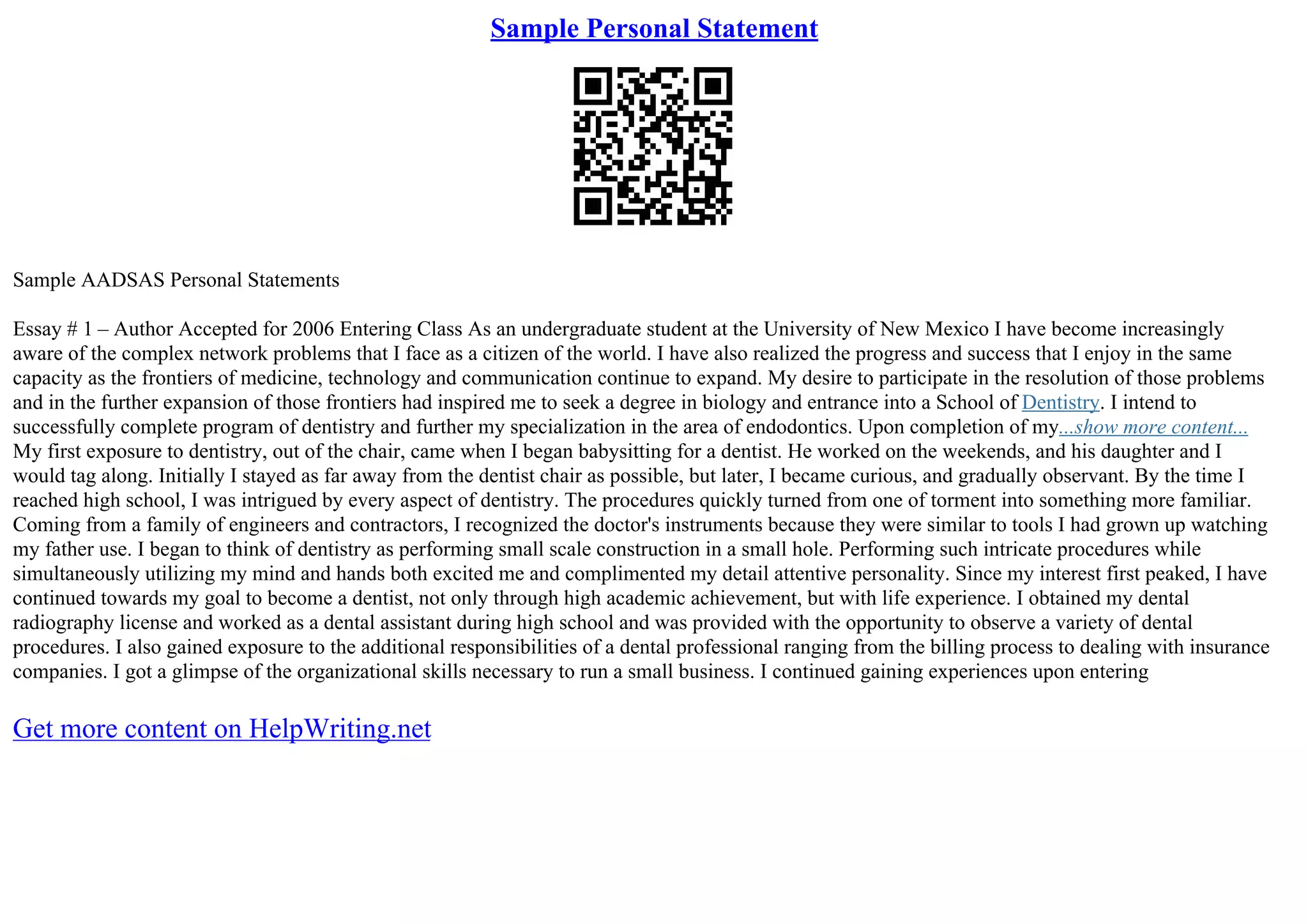 Sample Personal Statement
Sample AADSAS Personal Statements
Essay # 1 – Author Accepted for 2006 Entering Class As an undergraduate student at the University of New Mexico I have become increasingly
aware of the complex network problems that I face as a citizen of the world. I have also realized the progress and success that I enjoy in the same
capacity as the frontiers of medicine, technology and communication continue to expand. My desire to participate in the resolution of those problems
and in the further expansion of those frontiers had inspired me to seek a degree in biology and entrance into a School of Dentistry. I intend to
successfully complete program of dentistry and further my specialization in the area of endodontics. Upon completion of my...show more content...
My first exposure to dentistry, out of the chair, came when I began babysitting for a dentist. He worked on the weekends, and his daughter and I
would tag along. Initially I stayed as far away from the dentist chair as possible, but later, I became curious, and gradually observant. By the time I
reached high school, I was intrigued by every aspect of dentistry. The procedures quickly turned from one of torment into something more familiar.
Coming from a family of engineers and contractors, I recognized the doctor's instruments because they were similar to tools I had grown up watching
my father use. I began to think of dentistry as performing small scale construction in a small hole. Performing such intricate procedures while
simultaneously utilizing my mind and hands both excited me and complimented my detail attentive personality. Since my interest first peaked, I have
continued towards my goal to become a dentist, not only through high academic achievement, but with life experience. I obtained my dental
radiography license and worked as a dental assistant during high school and was provided with the opportunity to observe a variety of dental
procedures. I also gained exposure to the additional responsibilities of a dental professional ranging from the billing process to dealing with insurance
companies. I got a glimpse of the organizational skills necessary to run a small business. I continued gaining experiences upon entering
Get more content on HelpWriting.net
 
