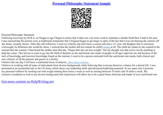 Personal Philosophy Statement Sample
Personal Philosophy Statement
Following receiving my M.B.A. as I began to age I began to notice that it takes me a lot more work to maintain a slender build than it had in the past.
I also noticed that the portion sizes at traditional restaurants that I frequent began to get larger in spite of the fact that I was not burning the calories off
any faster, actually slower. After this self–reflection, I went on a family trip and I have a cousin who has a 12–year–old daughter that is extremely
overweight, be definition she would be obese. I noticed that the mother did not contain he child's eating at all. The child ate whatever she wanted in the
amount that she wanted. I then heard the mother state that she, "Hopes that she can lose weight," but my thought was that you're not do anything to
help this cause. This led me to want to go into the field of dietetics as the nutritional care needs of people of all ages captivate me and because of the
lack of knowledge and incorrect knowledge found on the internet, I want to be a person entrusted with the nutritional care needs, both clinical and
non–clinical, of all the patients and guests in a facility.
I believe the one day I will have a nutritional focus in dialysis...show more content...
I believe in working with all types of individuals from diverse backgrounds while believing that everyone deserves a chance for a decent life. I was
promoted at an accelerated rate in the US Army which shows my leadership skills and advanced leadership potential. In my spare time I promote
my personal wellness by working out with weigh training three times a week as well as running between 10 miles and 18 miles a week. My
extensive exudation as well as my diverse background and experiences will allow me to be a great future dietician and leader of your nutritional care
Get more content on HelpWriting.net
 