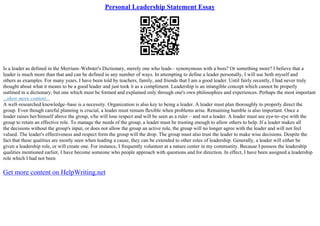 Personal Leadership Statement Essay
Is a leader as defined in the Merriam–Webster's Dictionary, merely one who leads– synonymous with a boss? Or something more? I believe that a
leader is much more than that and can be defined in any number of ways. In attempting to define a leader personally, I will use both myself and
others as examples. For many years, I have been told by teachers, family, and friends that I am a good leader. Until fairly recently, I had never truly
thought about what it means to be a good leader and just took it as a compliment. Leadership is an intangible concept which cannot be properly
outlined in a dictionary, but one which must be formed and explained only through one's own philosophies and experiences. Perhaps the most important
...show more content...
A well–researched knowledge–base is a necessity. Organization is also key to being a leader. A leader must plan thoroughly to properly direct the
group. Even though careful planning is crucial, a leader must remain flexible when problems arise. Remaining humble is also important. Once a
leader raises her/himself above the group, s/he will lose respect and will be seen as a ruler – and not a leader. A leader must see eye–to–eye with the
group to retain an effective role. To manage the needs of the group, a leader must be trusting enough to allow others to help. If a leader makes all
the decisions without the group's input, or does not allow the group an active role, the group will no longer agree with the leader and will not feel
valued. The leader's effectiveness and respect form the group will the drop. The group must also trust the leader to make wise decisions. Despite the
fact that these qualities are mostly seen when leading a cause, they can be extended to other roles of leadership. Generally, a leader will either be
given a leadership role, or will create one. For instance, I frequently volunteer at a nature center in my community. Because I possess the leadership
qualities mentioned earlier, I have become someone who people approach with questions and for direction. In effect, I have been assigned a leadership
role which I had not been
Get more content on HelpWriting.net
 