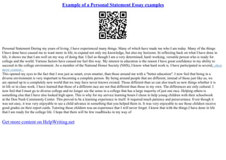 Example of a Personal Statement Essay examples
Personal Statement During my years of living, I have experienced many things. Many of which have made me who I am today. Many of the things
I have done have caused me to want more in life, to expand not only my knowledge, but also my horizons. In reflecting back on what I have done in
life, it shows me that I am well on my way of doing that. I feel as though I am a very determined, hard–working, versatile person who is ready for
college and the world. Various factors have caused me feel this way. My interest in education is the reason I have great confidence in my ability to
succeed in the college environment. As a member of the National Honor Society (NHS), I know what hard work is. I have participated in several...show
more content...
This opened my eyes to the fact that I was just as smart, even smarter, than those around me with a "better education". I now feel that being in a
diverse environment is very important to becoming a complete person. By being around people that are different, instead of those just like us, we
are opened up to a completely new world that we may have never known existed. Those different than us can also teach us new things whether it is
in life or in class work. I have learned that those of a different race are not that different than those in my own. The differences are only cultural. I
now feel that I must go to diverse college and no longer see the sense in a college that has a large majority of just one race. Helping others is
something else that I have also looked high upon. This is why for my service learning hours I chose to help young children with their schoolwork
at the Don Nash Community Center. This proved to be a learning experience in itself. It required much patience and perseverance. Even though it
was not easy, it was very enjoyable to see a child advance in something that you helped them in. It was very enjoyable to see those children receive
good grades on their report cards. Tutoring those children was an experience that I will never forget. I know that with the things I have done in life
that I am ready for the college life. I hope that there will be few roadblocks in my way of
Get more content on HelpWriting.net
 