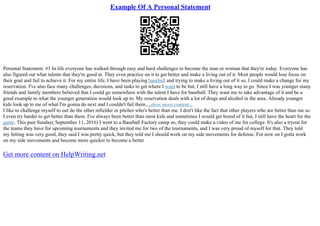Example Of A Personal Statement
Personal Statement: #3 In life everyone has walked through easy and hard challenges to become the man or woman that they're today. Everyone has
also figured out what talents that they're good at. They even practice on it to get better and make a living out of it. Most people would lose focus on
their goal and fail to achieve it. For my entire life, I have been playing baseball and trying to make a living out of it so, I could make a change for my
reservation. I've also face many challenges, decisions, and tasks to get where I want to be but, I still have a long way to go. Since I was younger many
friends and family members believed that I could go somewhere with the talent I have for baseball. They want me to take advantage of it and be a
good example to what the younger generation would look up to. My reservation deals with a lot of drugs and alcohol in the area. Already younger
kids look up to me of what I'm gonna do next and I couldn't fail them....show more content...
I like to challenge myself to out do the other infielder or pitcher who's better than me. I don't like the fact that other players who are better than me so
I even try harder to get better than them. I've always been better than most kids and sometimes I would get bored of it but, I still have the heart for the
game. This past Sunday( September 11, 2016) I went to a Baseball Factory camp so, they could make a video of me for college. It's also a tryout for
the teams they have for upcoming tournaments and they invited me for two of the tournaments, and I was very proud of myself for that. They told
my hitting was very good, they said I was pretty quick, but they told me I should work on my side movements for defense. For now on I gotta work
on my side movements and become more quicker to become a better
Get more content on HelpWriting.net
 