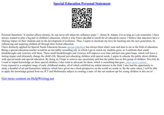 Special Education Personal Statement
Personal Statement "A teacher affects eternity; he can never tell where his influence stops." – Henry B. Adams. For as long as I can remember, I have
always wanted to play a big part in children's education, which is why I have decided to enroll for an education course. I believe that educators have a
lifelong impact on their students and on the development of resilience. Thus, I aspire to inculcate my love for learning into the next generation, by
influencing and inspiring children all through their formal education.
I have distinctly applied for Special Needs Education because special education has always been what's near and dear to me in the field of education.
Being a special education teacher would be an inevitably rewarding job, in which I get to watch my students grow, as I celebrate their small
breakthroughs and victories with them. These small breakthroughs and victories will improve over time and turn into giant leaps, which will leave a
lasting impact and ultimately change the child's life. Beyond just educating children with special needs, I aspire to educate the public about children
with special needs and special education. By doing so, I hope to remove any uncertainty and fear the public has on this group of children. Not only do
I want to impart knowledge on these special children, I also want to advocate for them, which is something that goes...show more content...
I was exposed to a complete range of early childhood studies, all of which solidified my ardent interest in the field. I also had the opportunity to
study a handful of art and humanities subjects, which have given me a fresh perspective on the world we reside in. By the same token, I will be able
to apply the knowledge gained from my ICT and Multimedia subject in creating a state–of–the–art medium apt for young children in this era of
Get more content on HelpWriting.net
 
