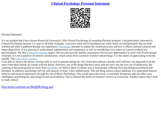 Clinical Psychology Personal Statement
Personal Statement:
It is no accident that I have chosen Roosevelt University's, MA Clinical Psychology (Counseling Practice) program. I am particularly interested in
Clinical Psychology because it is open to all kinds of people. A person's mind and its foundation are solely based on solid principals that are both
instilled and what is gathered through our experiences. Psychology attempts to explain the mental processes and how it affects a person's present and
future depositions. It is a gateway to multicultural sophistication and competence as well as considering every aspect of a person without any
preconception. The MA Clinical Psychology degree will not only provide stability and purpose but increase opportunities to work with diverse groups
of people. It is not a question of cultural consideration, which comes from a position of power and privilege. It is the matter of appreciating everyone
equally. This...show more content...
I was able to observe the doctor, nursing staff, as well as patients during my visit. It has been almost a decade, and I still have my legal pad of all the
notes I had taken during my rounds with the doctor. However, one of the things that have stuck with me since was the over use of medication. My
yearning at that point geared me away from psychiatry as I believe there is a better way to treat people suffering from psychological problems and
disorders. In addition, psychology isn't the only passion of mine. I also studied music. The one thing science cannot duplicate is to understand musical
behavior and musical experiences through the use of Music Psychology. One would agree that music is extremely therapeutic and can affect ones
intelligence, psychological, physiological and social abilities. Not to mention the power of emotion I receive as a musician. Another reason why I wish
to study clinical
Get more content on HelpWriting.net
 