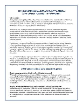 2015 CONGRESSIONAL DATA SECURITY AGENDA: 
A TO-DO LIST FOR THE 114TH CONGRESS 
Introduction 
Rarely does a week go by without the announcement of another major data breach that has 
put thousands, or even millions of consumers at risk of fraud. From malicious use of 
compromised credit and debit cards, to increased identity theft risk to drained bank accounts, 
the threats are real and impact millions of consumers. 
While malicious hacking has been a problem since the dawn of the Internet Age, the 
unprecedented interconnectedness of our marketplace combined with an increasingly 
organized and skillful cyber criminal underground threatens consumer trust in the 
marketplace. A key challenge for the incoming 114th Congress will be to implement long-needed 
reforms that will protect American consumers personal data from malicious use by 
criminal hackers. 
For too long, inertia and fear of unintended consequences has prevented serious legislative 
efforts to address data insecurity in all but the most sensitive arenas. However, there is 
practically no piece of data that, when compromised, cannot be monetized at the expense of 
consumers nationwide. It is for this reason that NCL, is calling on our elected leaders to heed 
the call of millions of consumers to adopt the Congressional Data Security Agenda in the next 
Congress. 
The agenda items below represent ideas that have already been adopted in many states and 
should be applied nationally. Additionally, economic incentives that promote the adoption of 
strong cybersecurity safeguards by private enterprise are common-sense solutions. Finally, 
enforcement should be beefed up, with expert agencies given the tools they need to protect 
the growing amount of valuable consumer data coursing through the marketplace today. 
2015 Congressional Data Security Agenda 
Create a strong national data breach notification standard 
When a breach occurs, consumers should be made aware of the threat to their important 
personal information. Modeled on strong state notification laws such as California’s, a 
national data breach notification standard would ensure that all consumers would benefit 
from this protection. It would also put companies on notice that data breaches will not go 
unreported. 
Require data holders to abide by reasonable data security requirements 
Under existing law, companies collecting health and financial data are already required to 
institute reasonable data security measures. Ten states have already passed comprehensive 
data security standards. Given the multitude of ways that other sensitive data can be misused 
by cybercriminals, it is important that all data collected and stored about consumers be 
protected. 
 