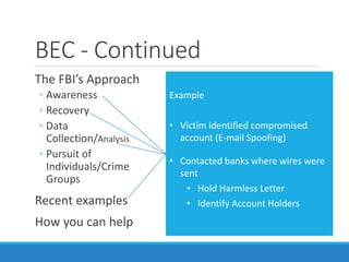 BEC - Continued
The FBI’s Approach
◦ Awareness
◦ Recovery
◦ Data
Collection/Analysis
◦ Pursuit of
Individuals/Crime
Groups
Recent examples
How you can help
Example 1
• Day 1: Victim wired $98K to HK
• Day 2: @9:15AM: Victim contacted
FBI
• Day 2: @ 9:30AM: Complaint desk
notified C-5
• Day 2: @ 10:30AM: FBI emailed
FINCEN Rapid Response Team
• Day 2: @ 3:30PM: HK account
frozen
• Day 7: Funds returned to victim in
full
Example
• Victim identified compromised
account (E-mail Spoofing)
• Contacted banks where wires were
sent
• Hold Harmless Letter
• Identify Account Holders
 