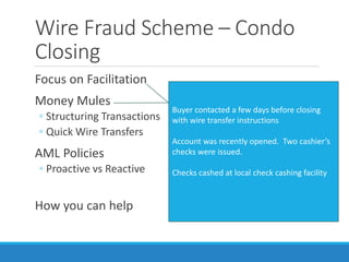 Wire Fraud Scheme – Condo
Closing
Focus on Facilitation
Money Mules
◦ Structuring Transactions
◦ Quick Wire Transfers
AML Policies
◦ Proactive vs Reactive
How you can help
Individual received victim’s funds via wire
Within 24 hours:
Individual conducted structured
withdrawals
Individual sent multiple international
wires.
No funds remained in account
Buyer contacted a few days before closing
with wire transfer instructions
Account was recently opened. Two cashier’s
checks were issued.
Checks cashed at local check cashing facility
 