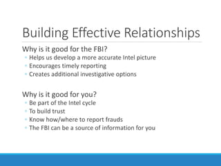 Building Effective Relationships
Why is it good for the FBI?
◦ Helps us develop a more accurate Intel picture
◦ Encourages timely reporting
◦ Creates additional investigative options
Why is it good for you?
◦ Be part of the Intel cycle
◦ To build trust
◦ Know how/where to report frauds
◦ The FBI can be a source of information for you
 