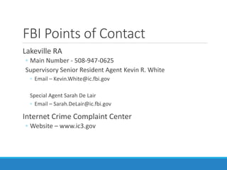 FBI Points of Contact
Lakeville RA
◦ Main Number - 508-947-0625
Supervisory Senior Resident Agent Kevin R. White
◦ Email – Kevin.White@ic.fbi.gov
Special Agent Sarah De Lair
◦ Email – Sarah.DeLair@ic.fbi.gov
Internet Crime Complaint Center
◦ Website – www.ic3.gov
 