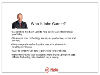 Who Is John Garner?
• Established iMedia in 1998 to help business use technology
profitably.
• We ensure your technology keeps you productive, secure and
current.
• We manage the technology for over 70 businesses in
southeastern Mass
• Over 50 terabytes of data is protected for our clients.
• Ransomware attacks cost victims more than $1 Billion in 2016.
iMediaTechnology clients didn’t pay a penny.
 