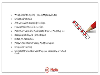 1. WebContent Filtering - Block Malicious Sites
2. Email Spam Filters
3. AntiVirusWith Exploit Detection
4. FirewallWithThreat Detection
5. Patch Software,UseAn Update BrowserAnd Plug Ins
6. BackupOn Site AndToThe Cloud
7. InstallAnAdblocker.
8. Policy’s For Internet UsageAnd Passwords
9. EmployeeTraining
10. Uninstall Unused Browser Plug Ins, Especially JavaAnd
Flash.
 