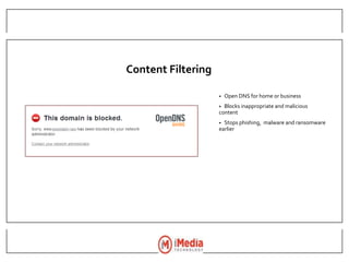 Content Filtering
• Open DNS for home or business
• Blocks inappropriate and malicious
content
• Stops phishing, malware and ransomware
earlier
 