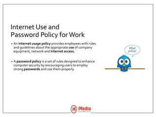 Internet Use and
Password Policy forWork
• An internet usage policy provides employees with rules
and guidelines about the appropriate use of company
equipment, network and Internet access.
• A password policy is a set of rules designed to enhance
computer security by encouraging users to employ
strong passwords and use them properly.
 