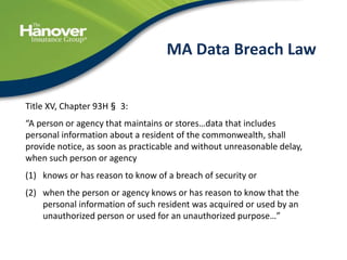41
MA Data Breach Law
Title XV, Chapter 93H§ 3:
“A person or agency that maintains or stores…data that includes
personal information about a resident of the commonwealth, shall
provide notice, as soon as practicable and without unreasonable delay,
when such person or agency
(1) knows or has reason to know of a breach of security or
(2) when the person or agency knows or has reason to know that the
personal information of such resident was acquired or used by an
unauthorized person or used for an unauthorized purpose…”
 