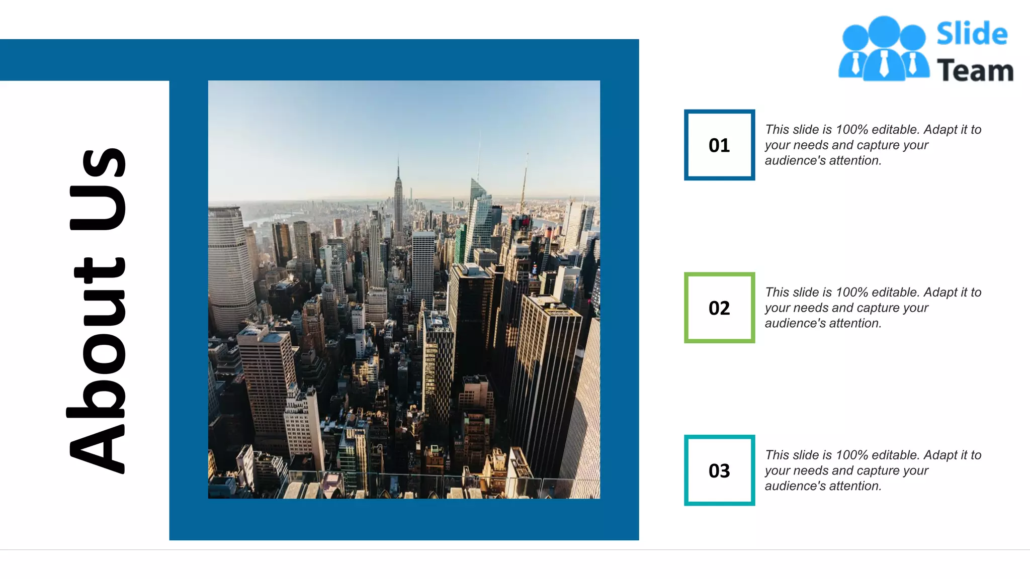 About
Us 01
This slide is 100% editable. Adapt it to
your needs and capture your
audience's attention.
03
This slide is 100% editable. Adapt it to
your needs and capture your
audience's attention.
02
This slide is 100% editable. Adapt it to
your needs and capture your
audience's attention.
16
www.company.com
 