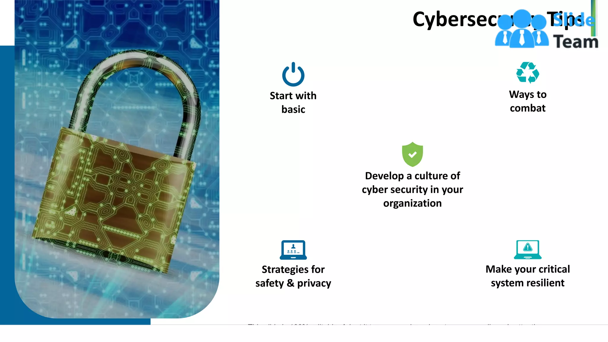 Cybersecurity Tips
8
Develop a culture of
cyber security in your
organization
Start with
basic
Ways to
combat
Strategies for
safety & privacy
Make your critical
system resilient
This slide is 100% editable. Adapt it to your needs and capture your audience's attention.
www.company.com
 