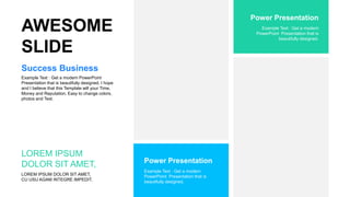 Example Text : Get a modern PowerPoint
Presentation that is beautifully designed. I hope
and I believe that this Template will your Time,
Money and Reputation. Easy to change colors,
photos and Text.
Success Business
Example Text : Get a modern
PowerPoint Presentation that is
beautifully designed.
Power Presentation
AWESOME
SLIDE
LOREM IPSUM DOLOR SIT AMET,
CU USU AGAM INTEGRE IMPEDIT.
LOREM IPSUM
DOLOR SIT AMET,
Example Text : Get a modern
PowerPoint Presentation that is
beautifully designed.
Power Presentation
 